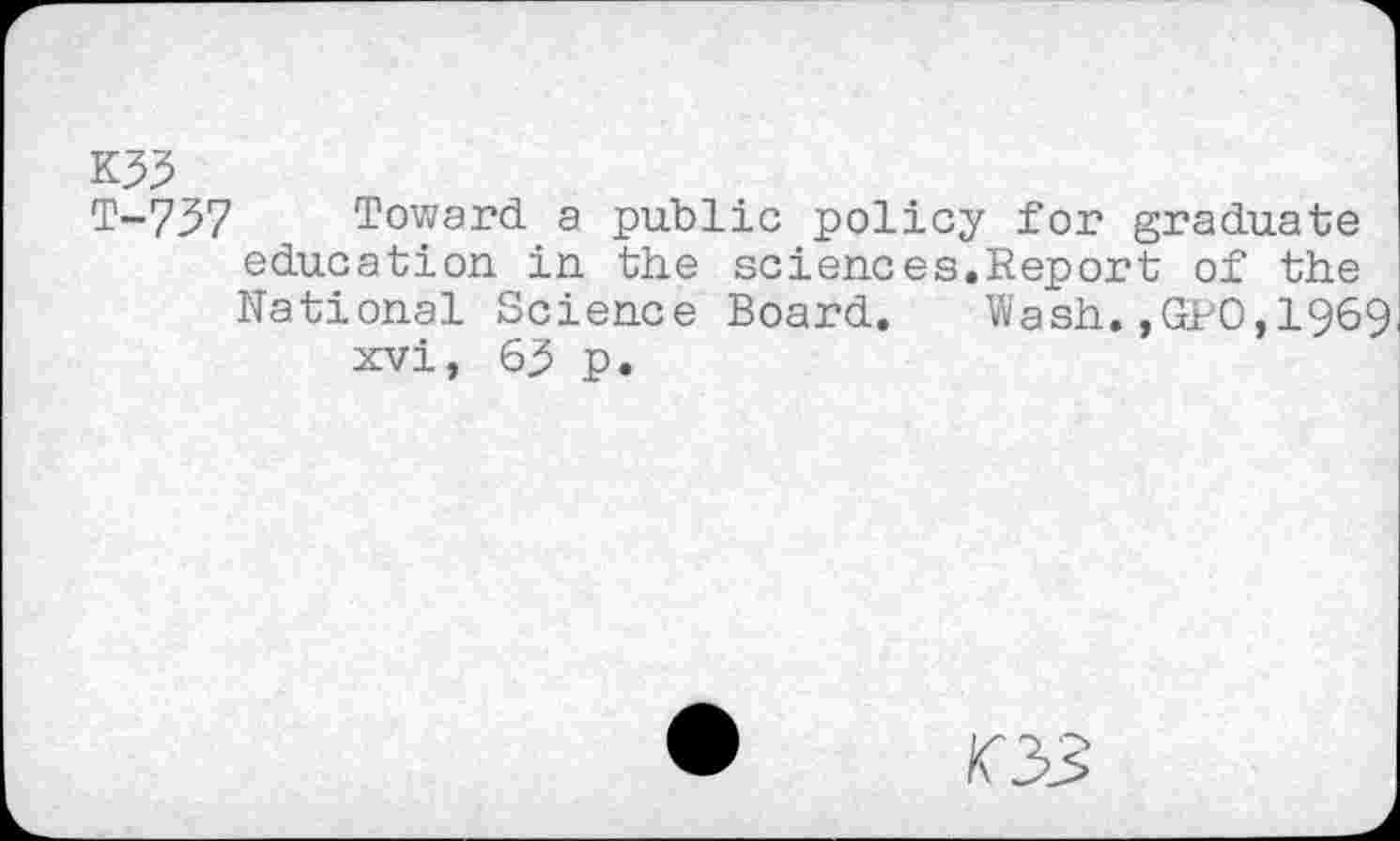 ﻿K35
T~737 Toward a public policy for graduate education in the sciences.Report of the National Science Board. Wash.,GPO,1969 xvi, 65 p.
03